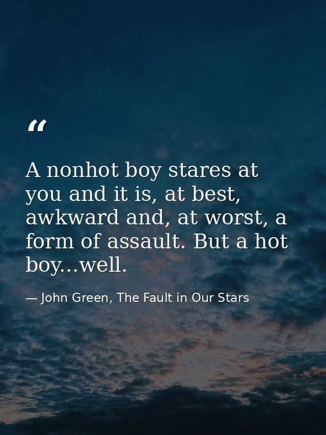A nonhot boy stares at you and it is, at best, awkward and, at worst, a form of assault. But a hot boy...well. — John Green, The Fault in Our Stars
