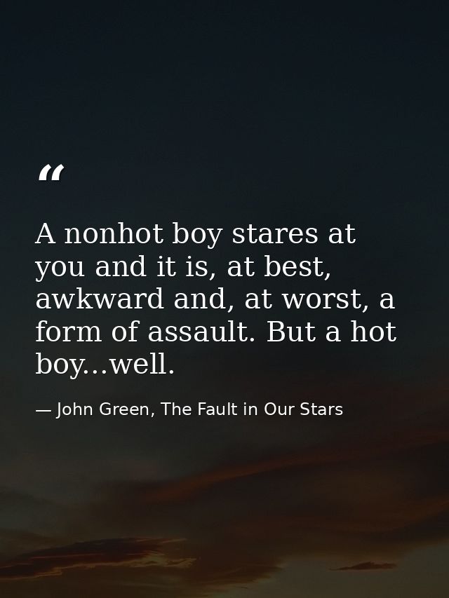 A nonhot boy stares at you and it is, at best, awkward and, at worst, a form of assault. But a hot boy...well. — John Green, The Fault in Our Stars