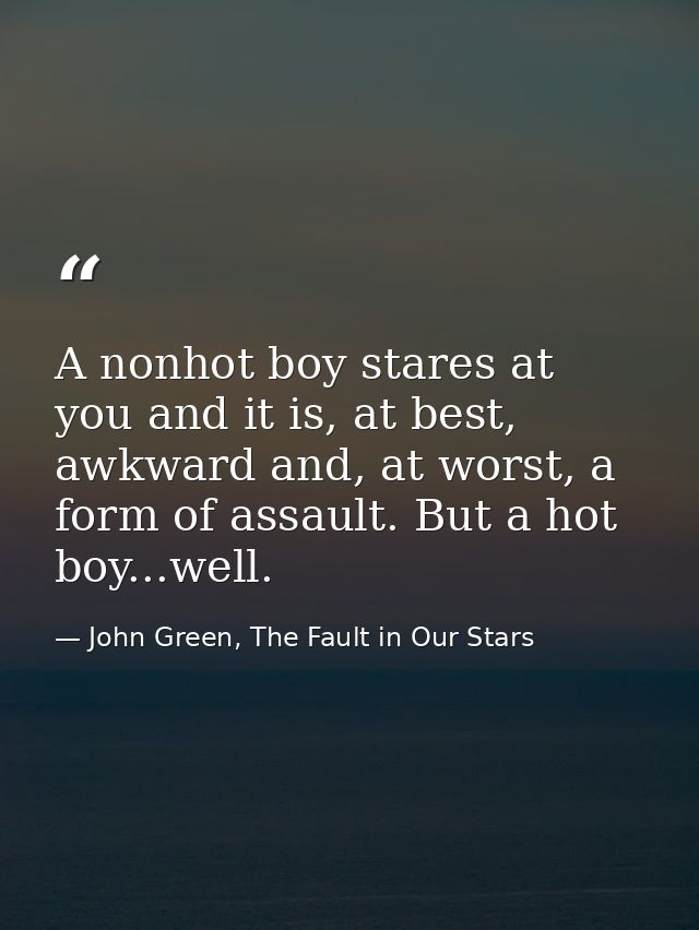 A nonhot boy stares at you and it is, at best, awkward and, at worst, a form of assault. But a hot boy...well. — John Green, The Fault in Our Stars