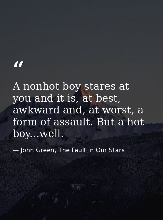 A nonhot boy stares at you and it is, at best, awkward and, at worst, a form of assault. But a hot boy...well. — John Green, The Fault in Our Stars