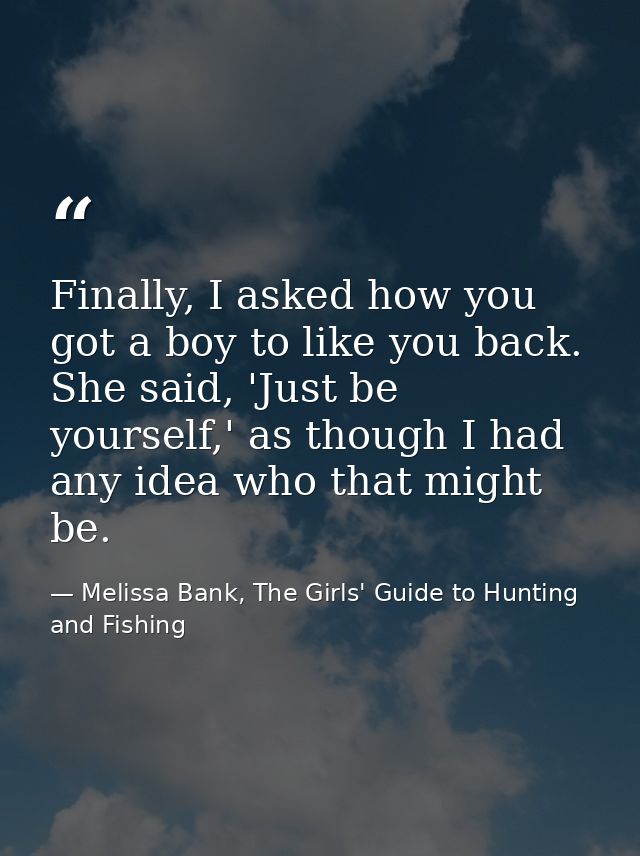 Finally, I asked how you got a boy to like you back. She said, 'Just be yourself,' as though I had any idea who that mig — Melissa Bank, The Girls' Guide to Hunting and Fishing