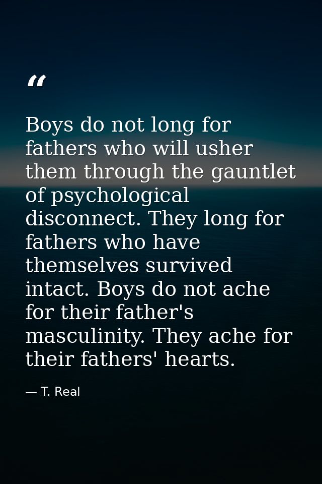 Boys do not long for fathers who will usher them through the gauntlet of psychological disconnect. They long for fathers — T. Real