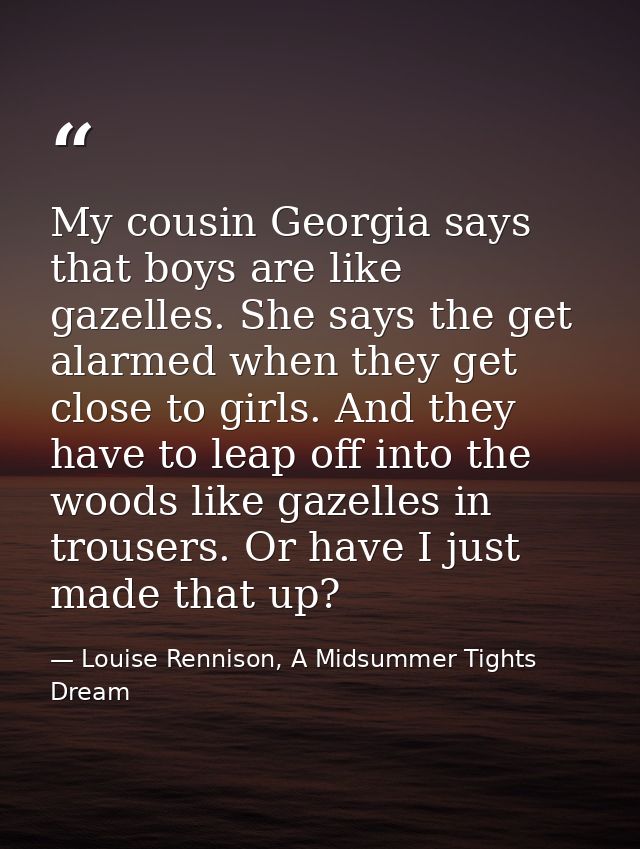 My cousin Georgia says that boys are like gazelles. She says the get alarmed when they get close to girls. And they have — Louise Rennison, A Midsummer Tights Dream
