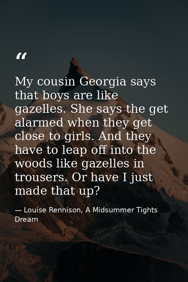 My cousin Georgia says that boys are like gazelles. She says the get alarmed when they get close to girls. And they have — Louise Rennison, A Midsummer Tights Dream