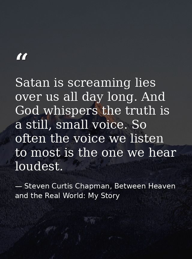 Satan is screaming lies over us all day long. And God whispers the truth is a still, small voice. So often the voice we  — Steven Curtis Chapman, Between Heaven and the Real World: My Story