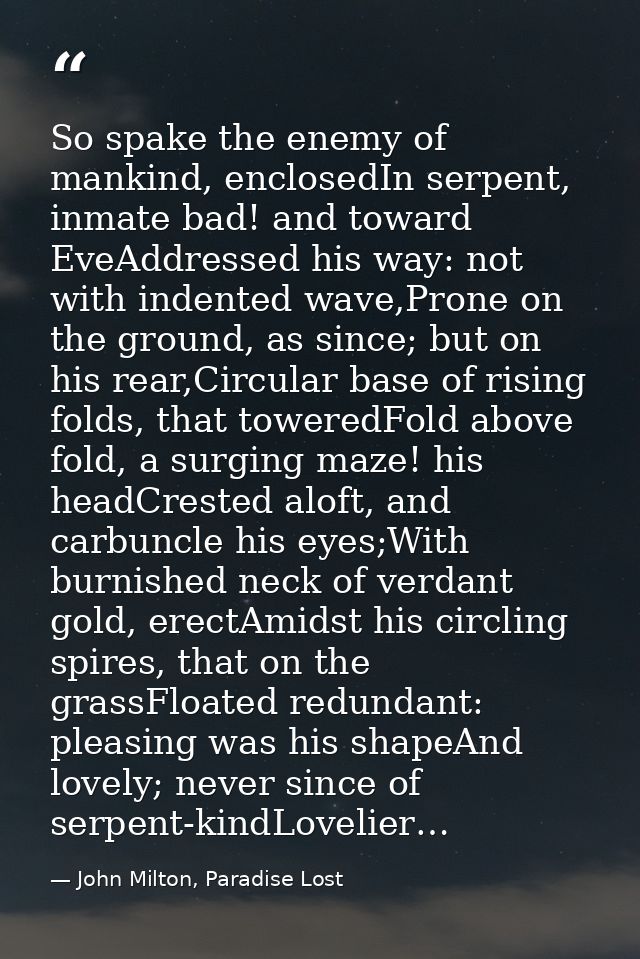 So spake the enemy of mankind, enclosedIn serpent, inmate bad! and toward EveAddressed his way: not with indented wave,P — John Milton, Paradise Lost