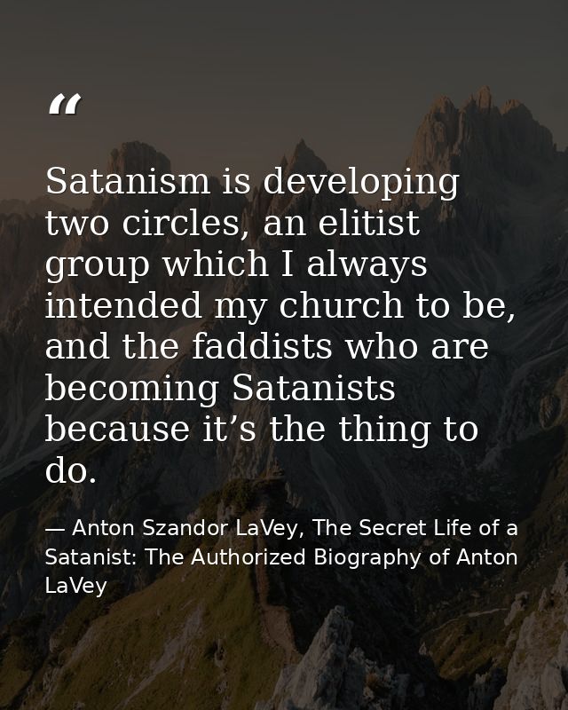 Satanism is developing two circles, an elitist group which I always intended my church to be, and the faddists who are b — Anton Szandor LaVey, The Secret Life of a Satanist: The Authorized Biography of Anton LaVey