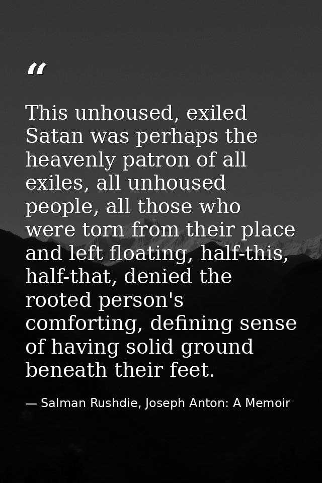 This unhoused, exiled Satan was perhaps the heavenly patron of all exiles, all unhoused people, all those who were torn  — Salman Rushdie, Joseph Anton: A Memoir