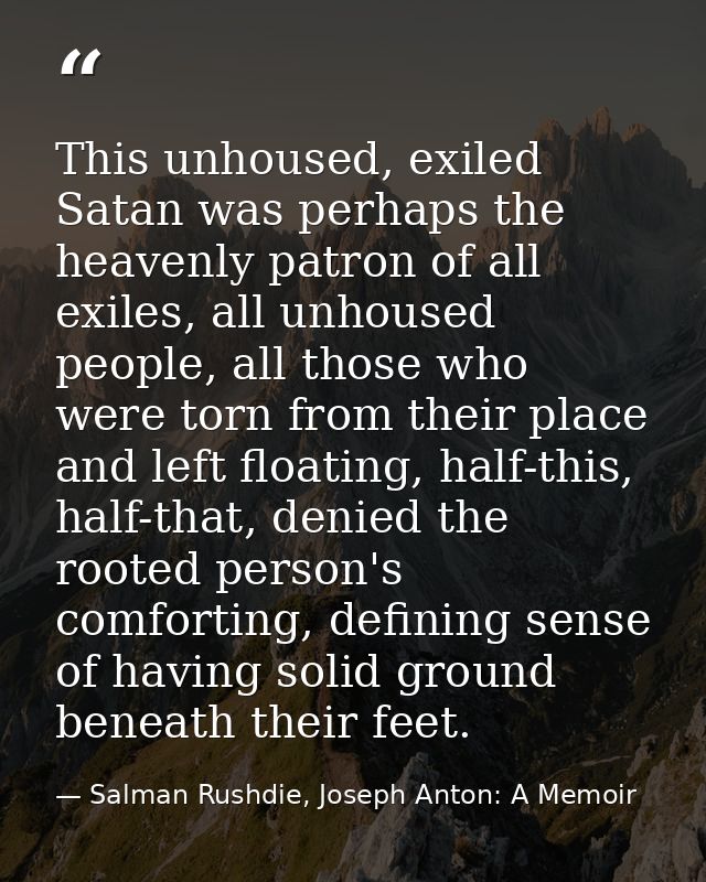 This unhoused, exiled Satan was perhaps the heavenly patron of all exiles, all unhoused people, all those who were torn  — Salman Rushdie, Joseph Anton: A Memoir