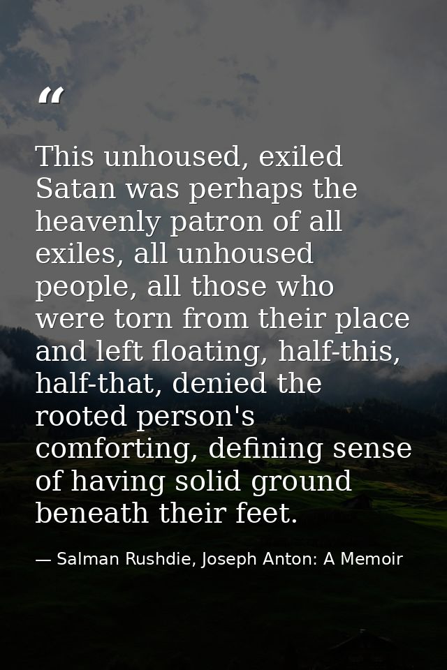 This unhoused, exiled Satan was perhaps the heavenly patron of all exiles, all unhoused people, all those who were torn  — Salman Rushdie, Joseph Anton: A Memoir