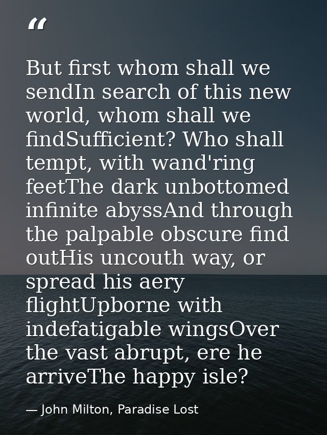 But first whom shall we sendIn search of this new world, whom shall we findSufficient? Who shall tempt, with wand'ring f — John Milton, Paradise Lost