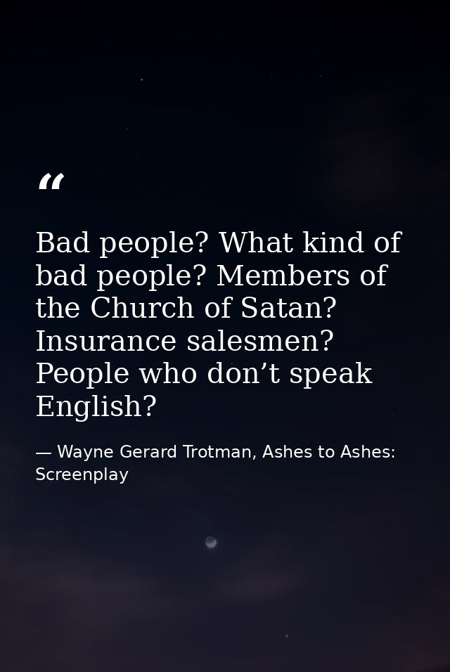 Bad people? What kind of bad people? Members of the Church of Satan? Insurance salesmen? People who don’t speak English? — Wayne Gerard Trotman, Ashes to Ashes: Screenplay
