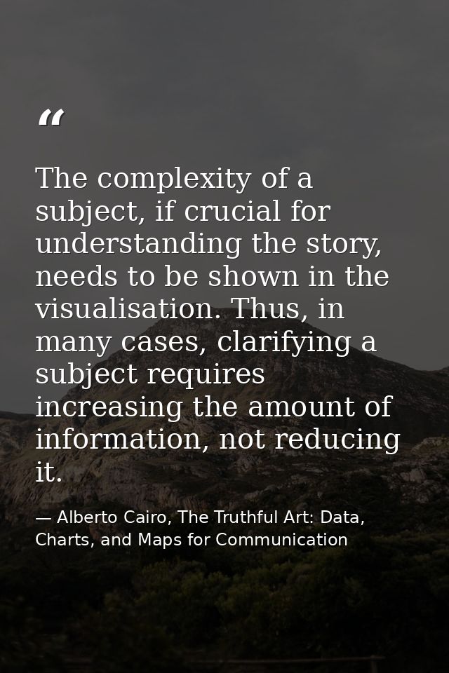 The complexity of a subject, if crucial for understanding the story, needs to be shown in the visualisation. Thus, in ma — Alberto Cairo, The Truthful Art: Data, Charts, and Maps for Communication