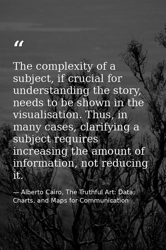 The complexity of a subject, if crucial for understanding the story, needs to be shown in the visualisation. Thus, in ma — Alberto Cairo, The Truthful Art: Data, Charts, and Maps for Communication