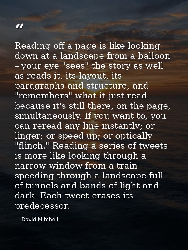 Reading off a page is like looking down at a landscape from a balloon – your eye "sees" the story as well as reads it, i — David Mitchell