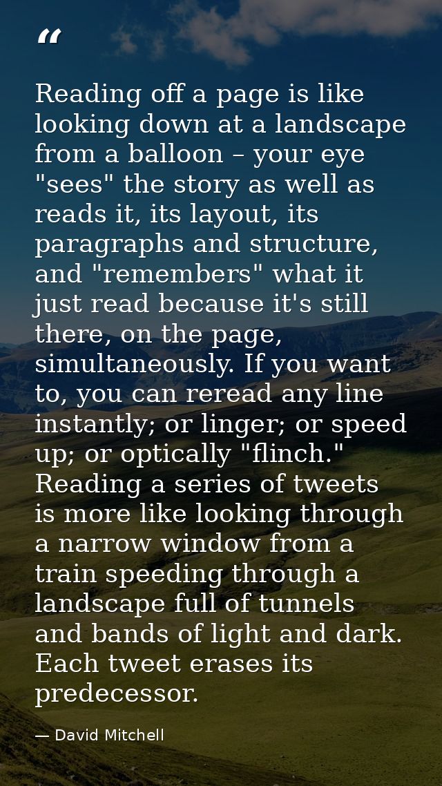 Reading off a page is like looking down at a landscape from a balloon – your eye "sees" the story as well as reads it, i — David Mitchell