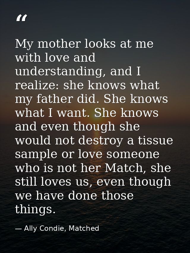 My mother looks at me with love and understanding, and I realize: she knows what my father did. She knows what I want. S — Ally Condie, Matched