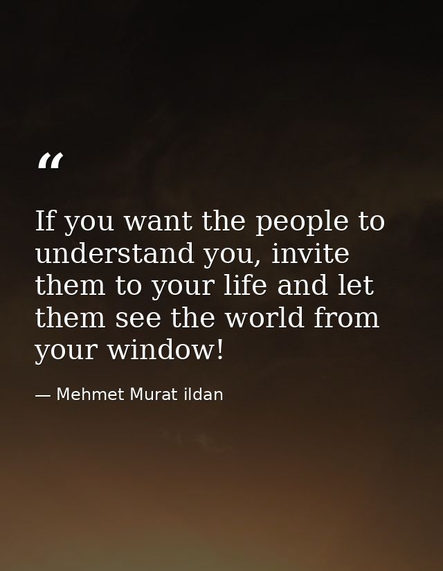 If you want the people to understand you, invite them to your life and let them see the world from your window! — Mehmet Murat ildan