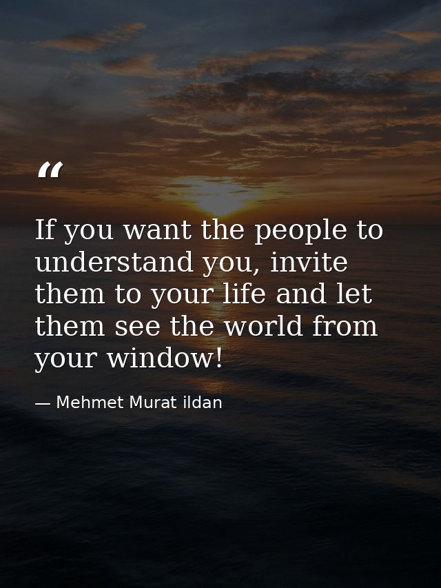 If you want the people to understand you, invite them to your life and let them see the world from your window! — Mehmet Murat ildan