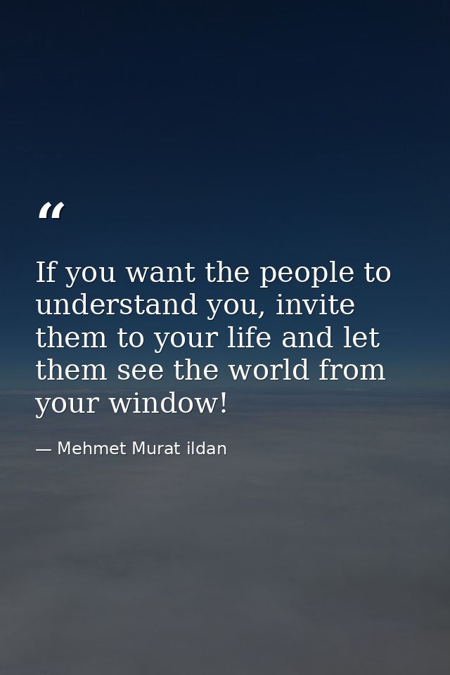 If you want the people to understand you, invite them to your life and let them see the world from your window! — Mehmet Murat ildan
