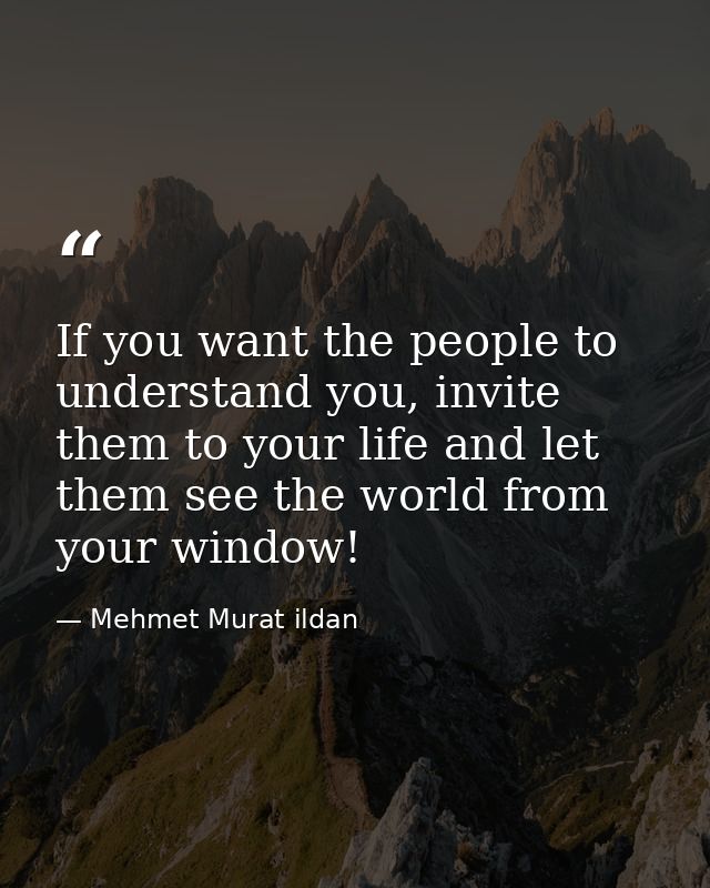 If you want the people to understand you, invite them to your life and let them see the world from your window! — Mehmet Murat ildan