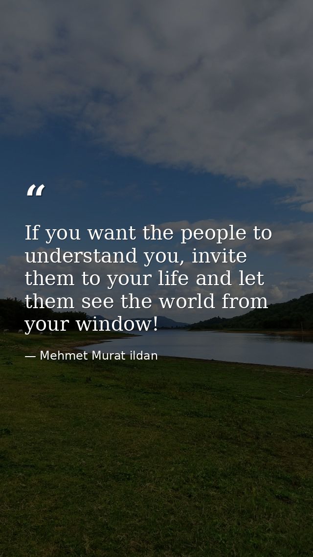 If you want the people to understand you, invite them to your life and let them see the world from your window! — Mehmet Murat ildan
