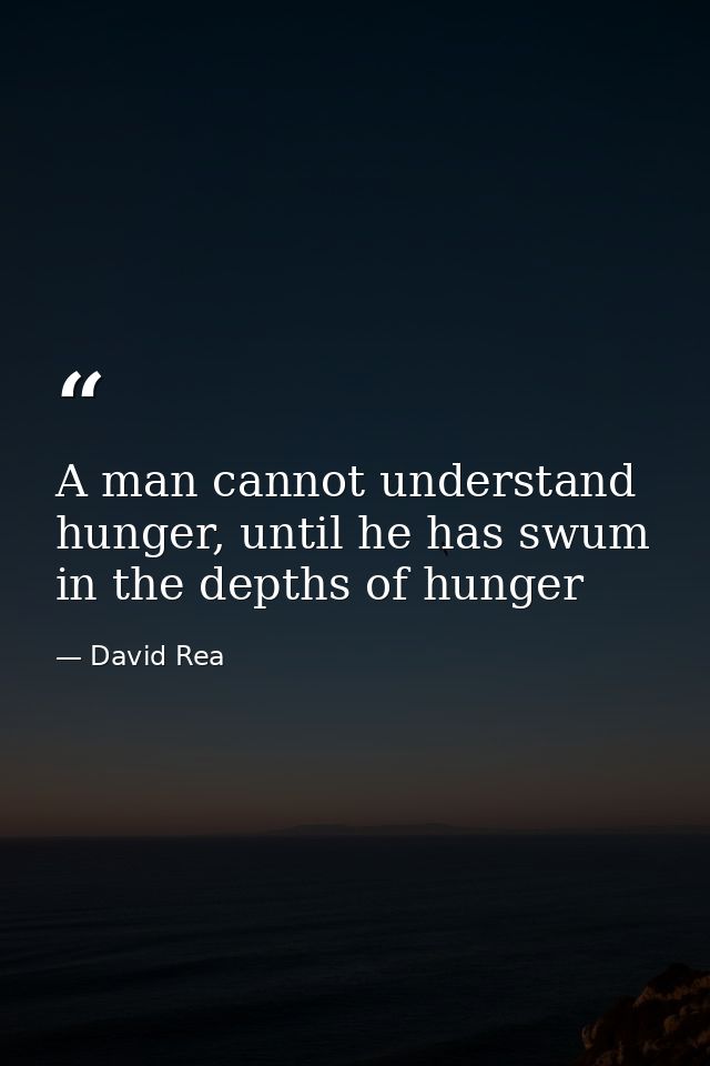 A man cannot understand hunger, until he has swum in the depths of hunger — David Rea