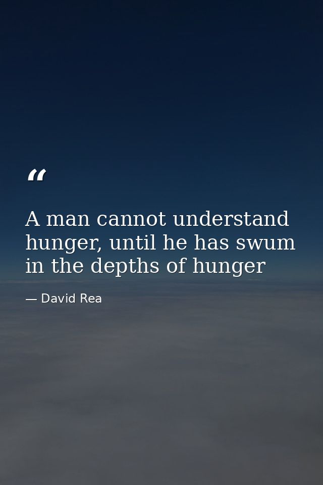 A man cannot understand hunger, until he has swum in the depths of hunger — David Rea