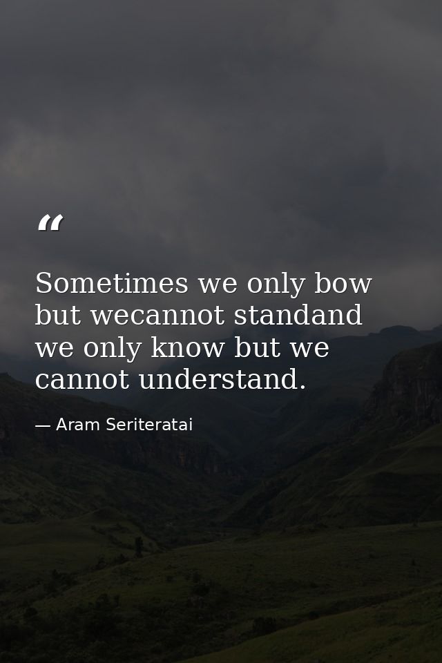 Sometimes we only bow but wecannot standand we only know but we cannot understand. — Aram Seriteratai