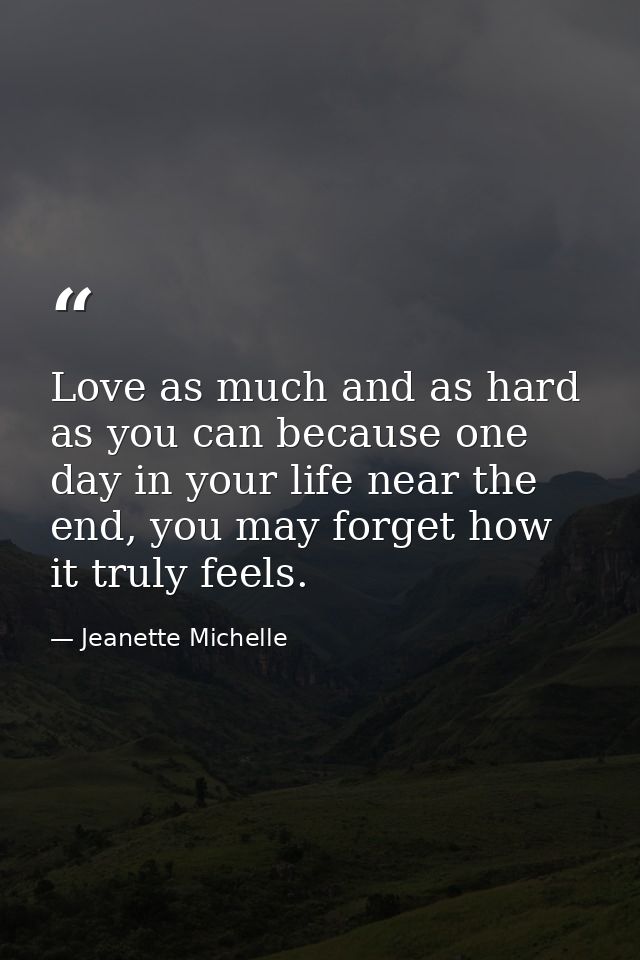Love as much and as hard as you can because one day in your life near the end, you may forget how it truly feels. — Jeanette Michelle
