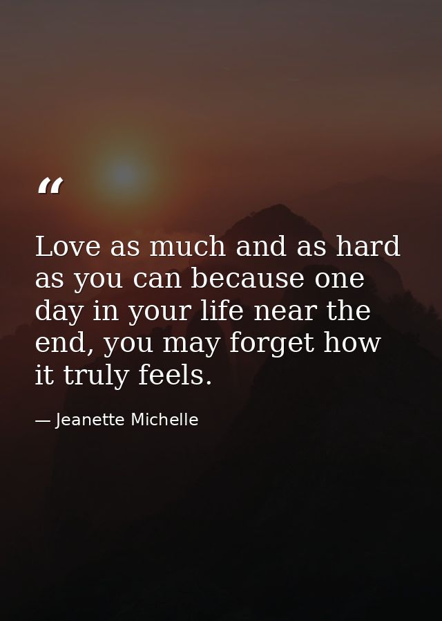 Love as much and as hard as you can because one day in your life near the end, you may forget how it truly feels. — Jeanette Michelle