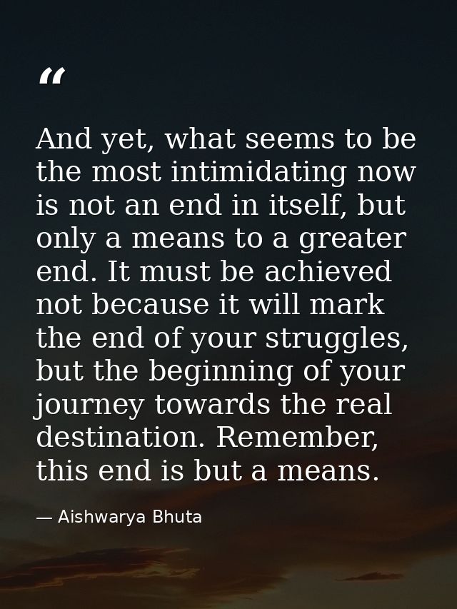 And yet, what seems to be the most intimidating now is not an end in itself, but only a means to a greater end. It must  — Aishwarya Bhuta