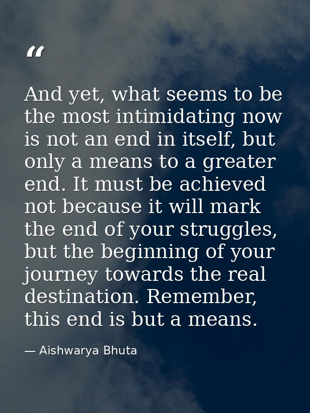 And yet, what seems to be the most intimidating now is not an end in itself, but only a means to a greater end. It must  — Aishwarya Bhuta