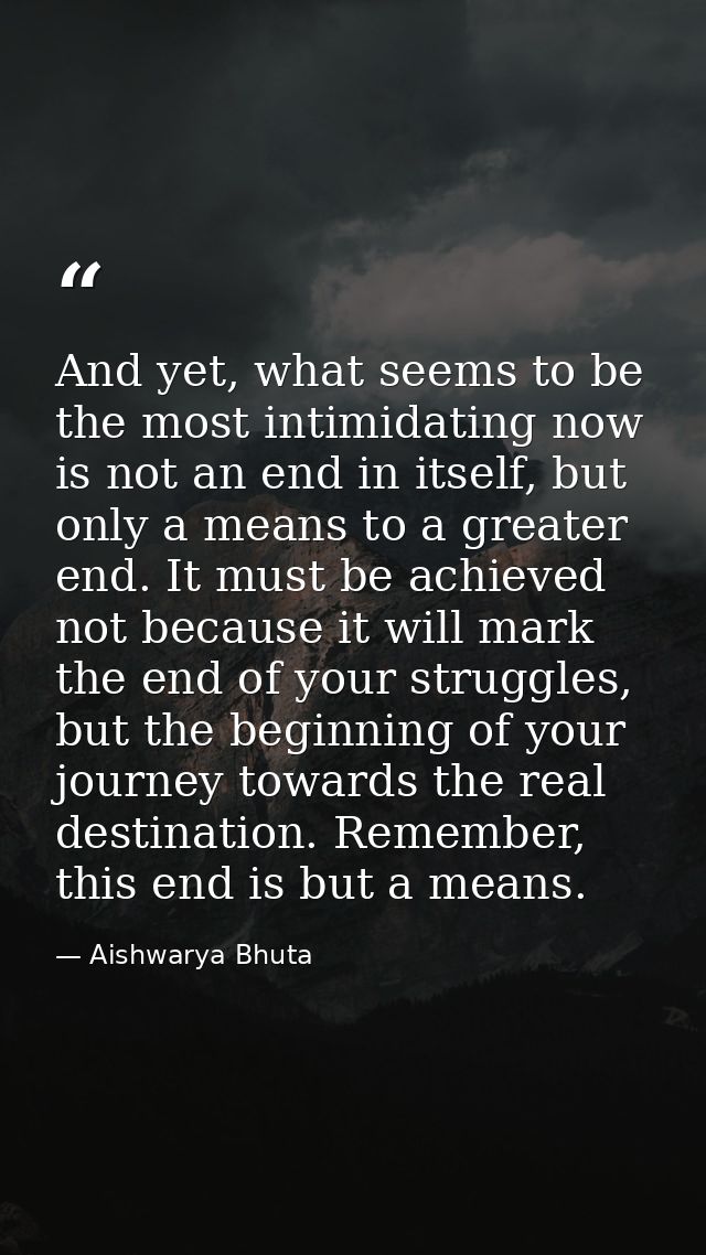 And yet, what seems to be the most intimidating now is not an end in itself, but only a means to a greater end. It must  — Aishwarya Bhuta