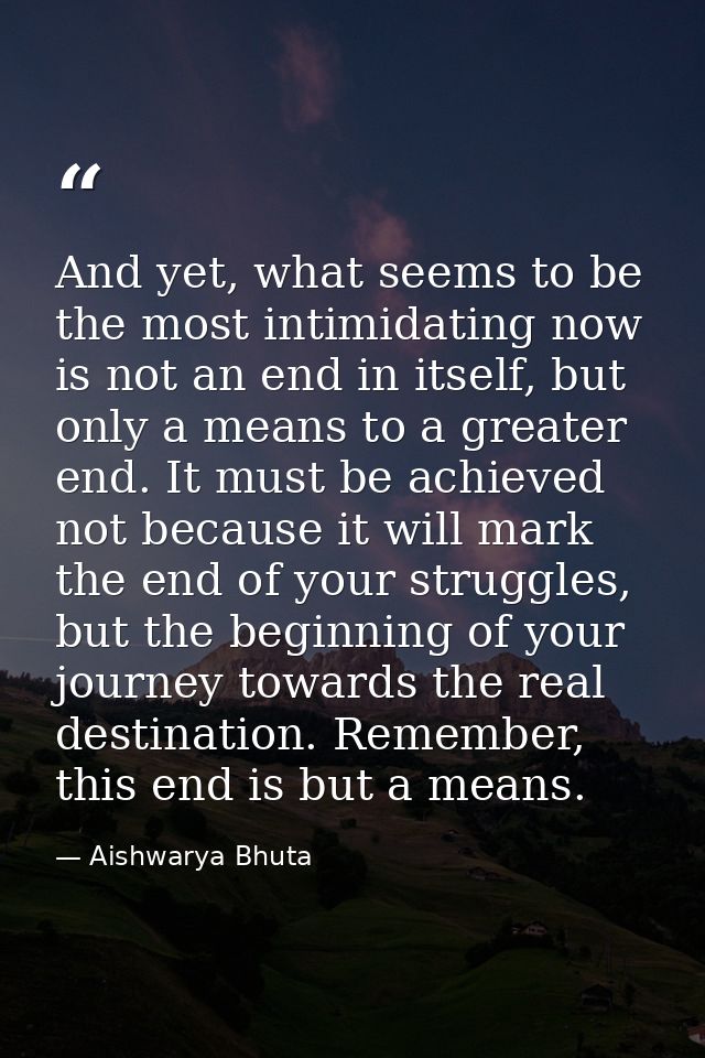 And yet, what seems to be the most intimidating now is not an end in itself, but only a means to a greater end. It must  — Aishwarya Bhuta
