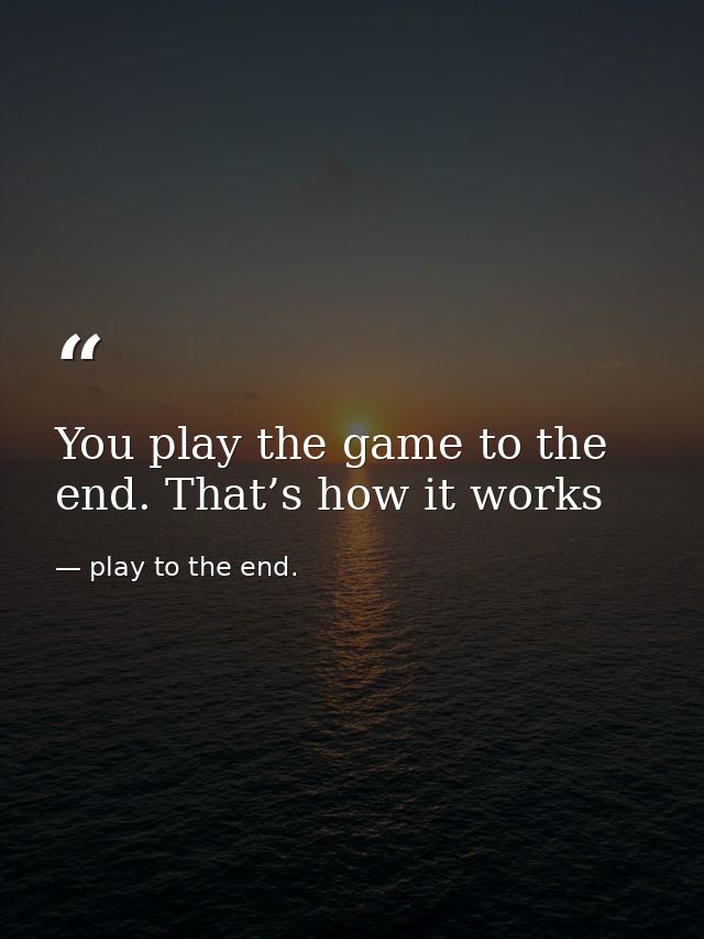You play the game to the end. That’s how it works — play to the end.