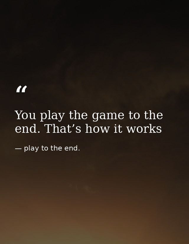 You play the game to the end. That’s how it works — play to the end.