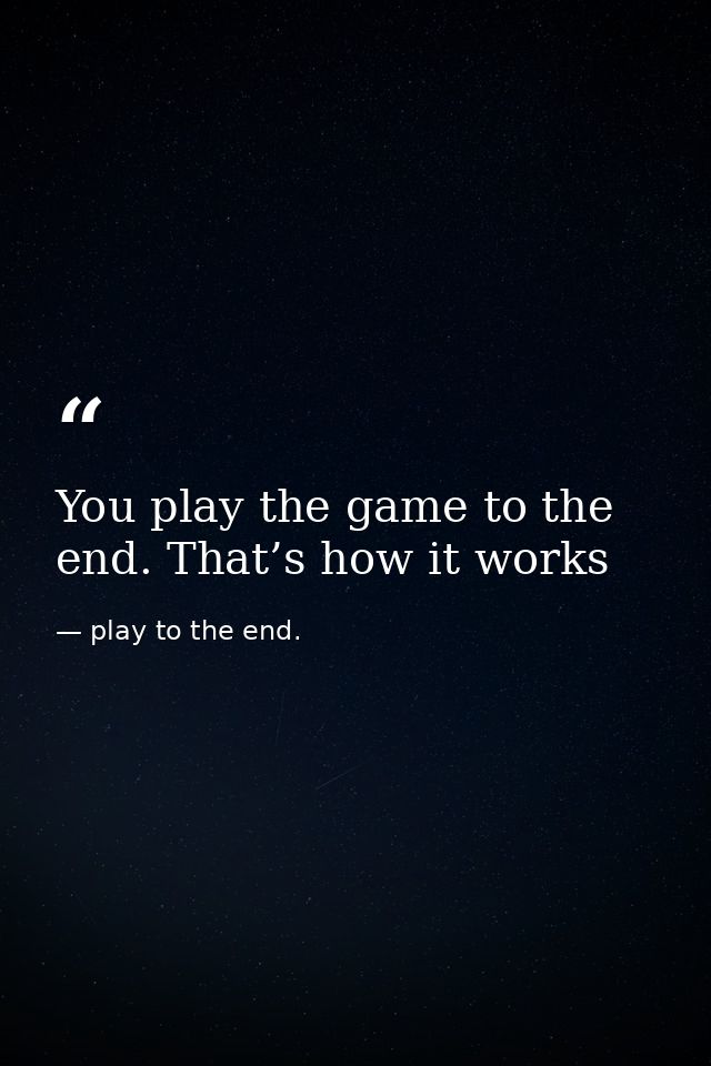 You play the game to the end. That’s how it works — play to the end.