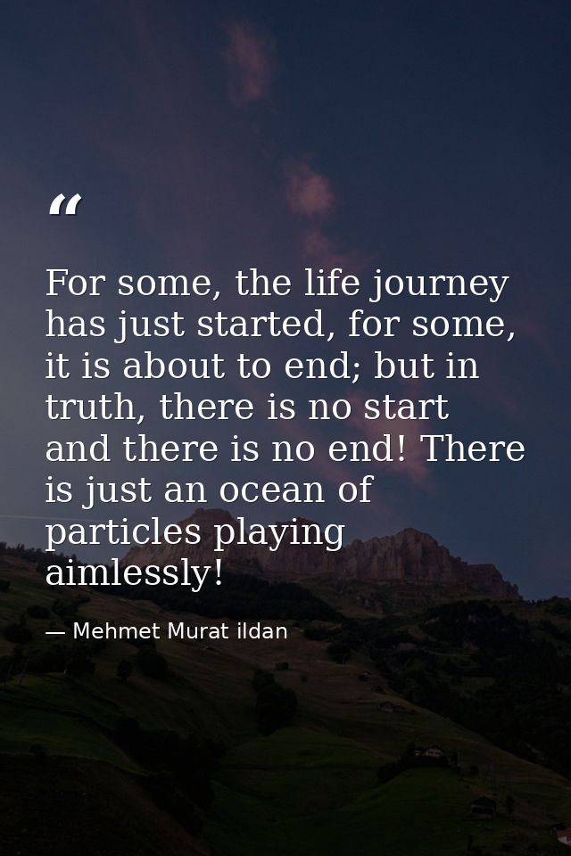 For some, the life journey has just started, for some, it is about to end; but in truth, there is no start and there is  — Mehmet Murat ildan