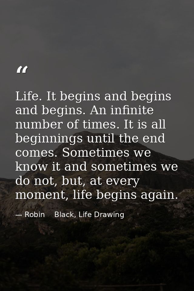 Life. It begins and begins and begins. An infinite number of times. It is all beginnings until the end comes. Sometimes  — Robin    Black, Life Drawing