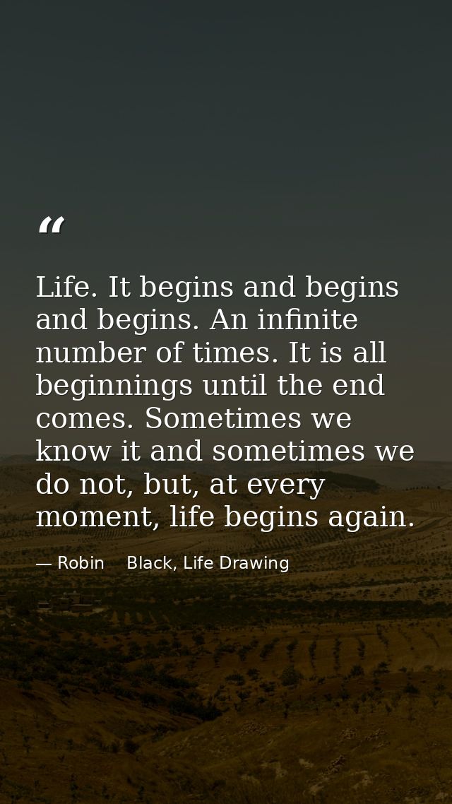 Life. It begins and begins and begins. An infinite number of times. It is all beginnings until the end comes. Sometimes  — Robin    Black, Life Drawing
