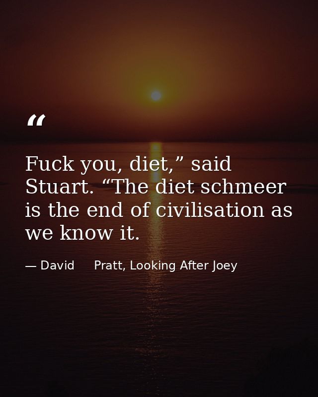 Fuck you, diet,” said Stuart. “The diet schmeer is the end of civilisation as we know it. — David     Pratt, Looking After Joey
