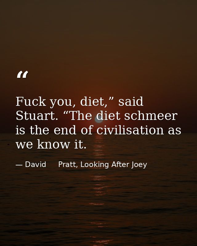Fuck you, diet,” said Stuart. “The diet schmeer is the end of civilisation as we know it. — David     Pratt, Looking After Joey