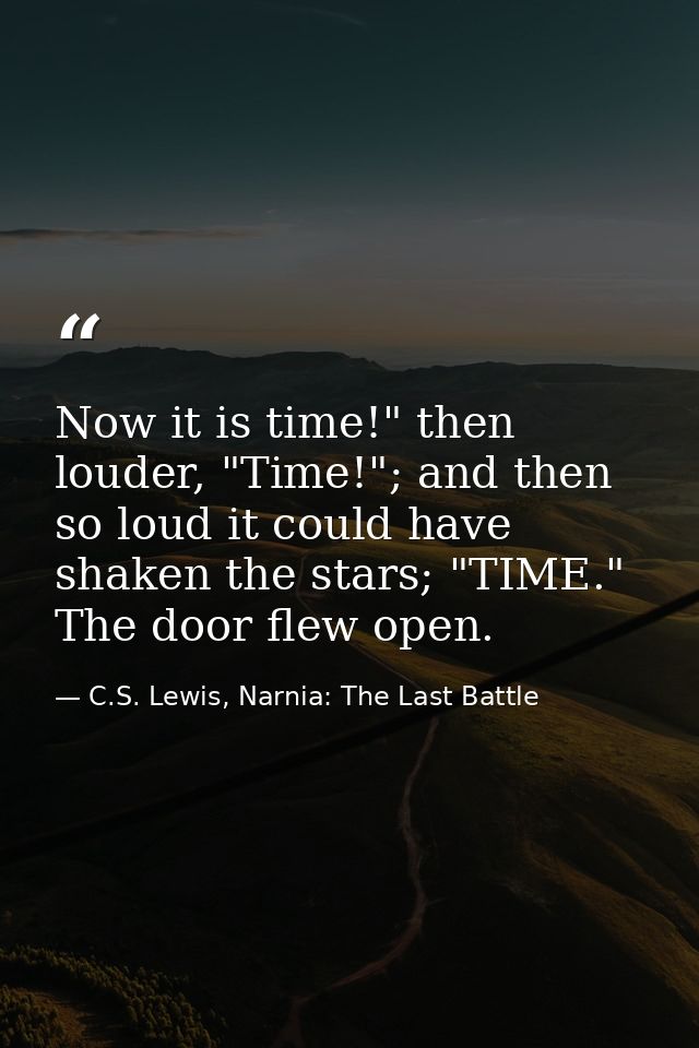 Now it is time!" then louder, "Time!"; and then so loud it could have shaken the stars; "TIME." The door flew open. — C.S. Lewis, Narnia: The Last Battle