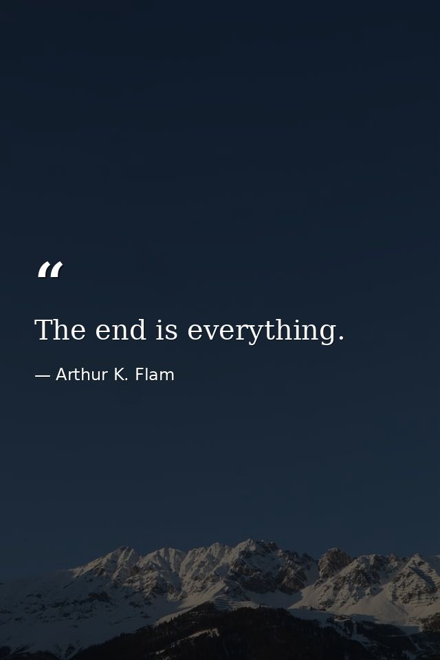 The end is everything. — Arthur K. Flam