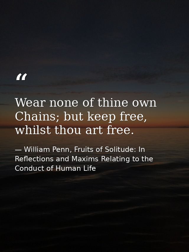 Wear none of thine own Chains; but keep free, whilst thou art free. — William Penn, Fruits of Solitude: In Reflections and Maxims Relating to the Conduct of Human Life