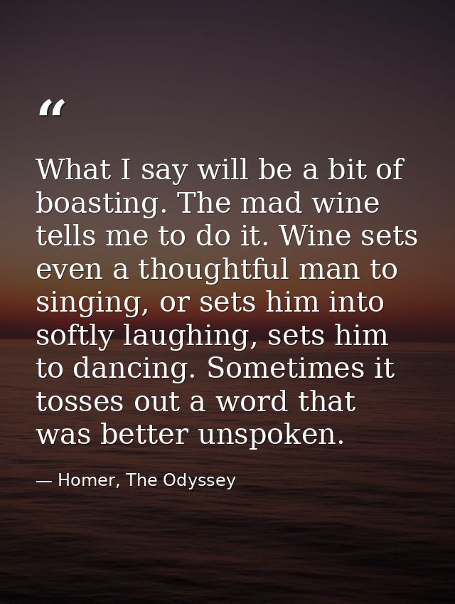 What I say will be a bit of boasting. The mad wine tells me to do it. Wine sets even a thoughtful man to singing, or set — Homer, The Odyssey