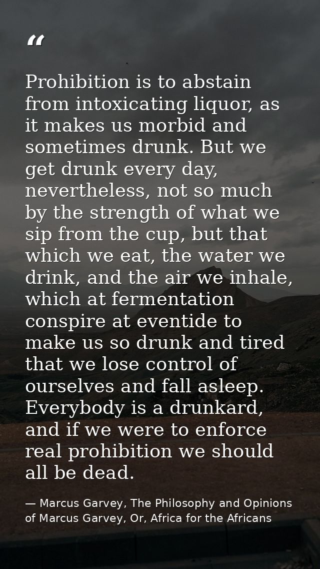 Prohibition is to abstain from intoxicating liquor, as it makes us morbid and sometimes drunk. But we get drunk every da — Marcus Garvey, The Philosophy and Opinions of Marcus Garvey, Or, Africa for the Africans