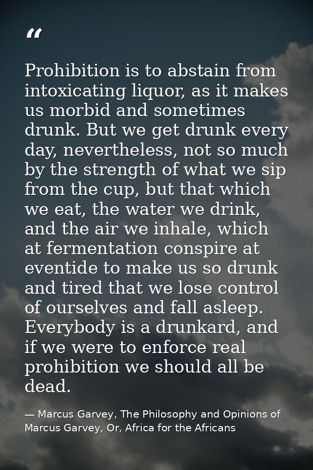 Prohibition is to abstain from intoxicating liquor, as it makes us morbid and sometimes drunk. But we get drunk every da — Marcus Garvey, The Philosophy and Opinions of Marcus Garvey, Or, Africa for the Africans
