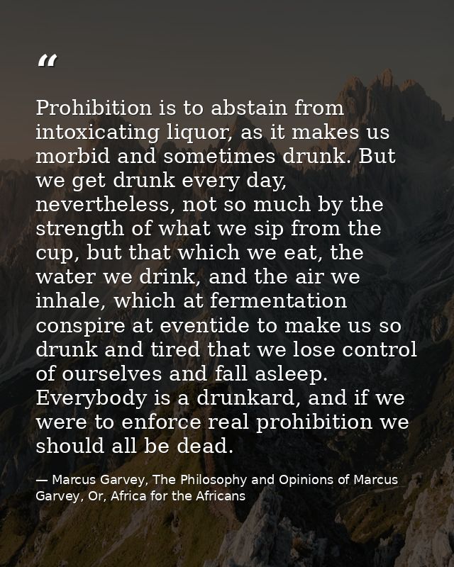 Prohibition is to abstain from intoxicating liquor, as it makes us morbid and sometimes drunk. But we get drunk every da — Marcus Garvey, The Philosophy and Opinions of Marcus Garvey, Or, Africa for the Africans